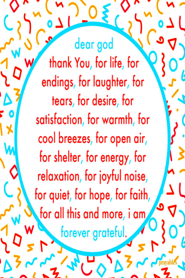 Dear God  thank You, for life, for endings, for laughter, for tears, for desire, for satisfaction, for warmth, for cool breezes, for open air,  for shelter, for
energy, for relaxation, for joyful noise, for quiet, for hope, for faith, for all this and more, I am forever grateful.