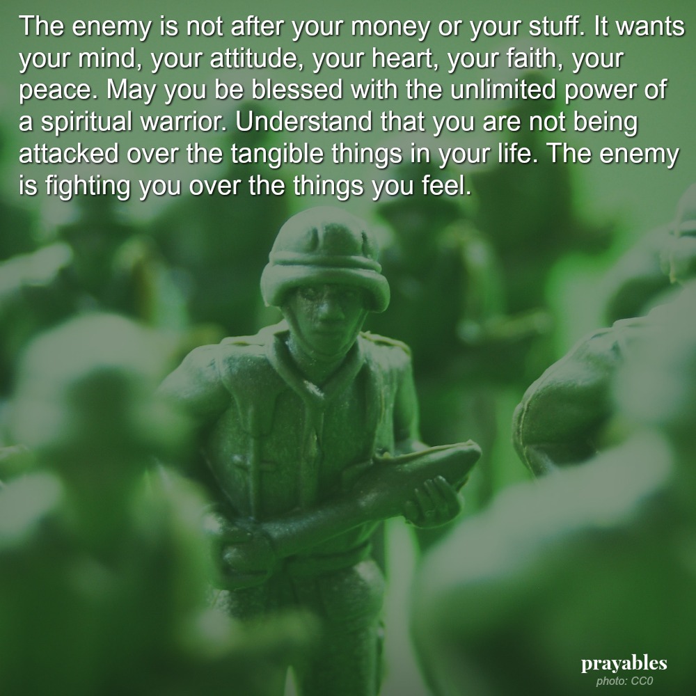 The enemy is not after your money or your stuff. It wants your mind, your attitude, your heart, your faith, your peace. May you be blessed with the unlimited power of a spiritual warrior. Understand that you are not being attacked
over the tangible things in your life. The enemy is fighting you over the things you feel.