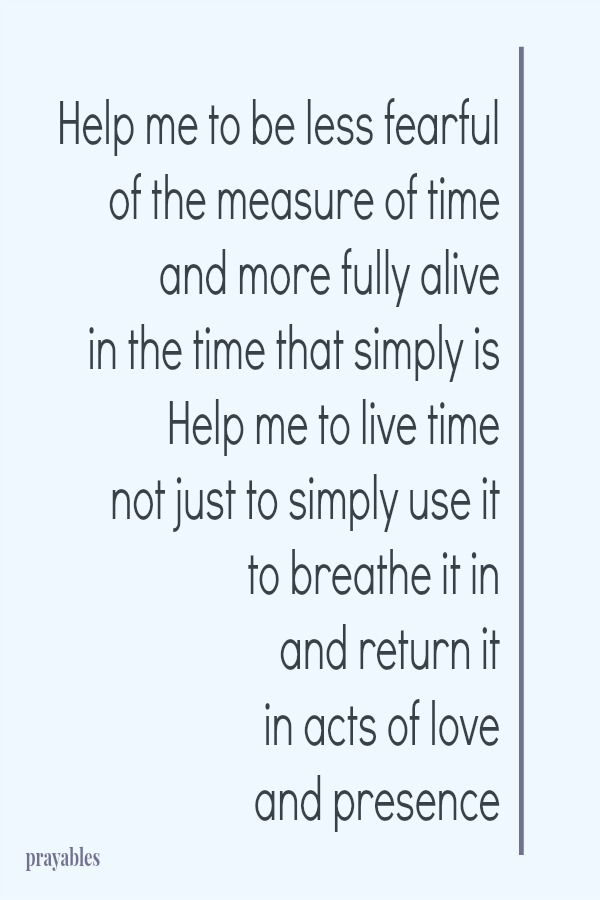 Help me to be less fearful of the measure of time and more fully alive  in the time that simply is Help me to live time not just to simply use it to breathe it in and return it  in acts of love  and presence