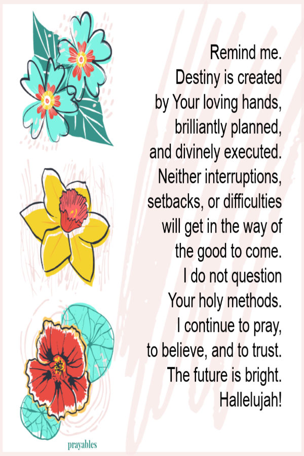 Remind me that my destiny is created by Your loving hands, brilliantly planned, and divinely executed. Neither interruptions, setbacks, or difficulties will get in the way of
the good in store for me. I will not question Your holy methods, I will only continue to pray, to believe, and to trust. Hallelujah! The future is indeed bright.