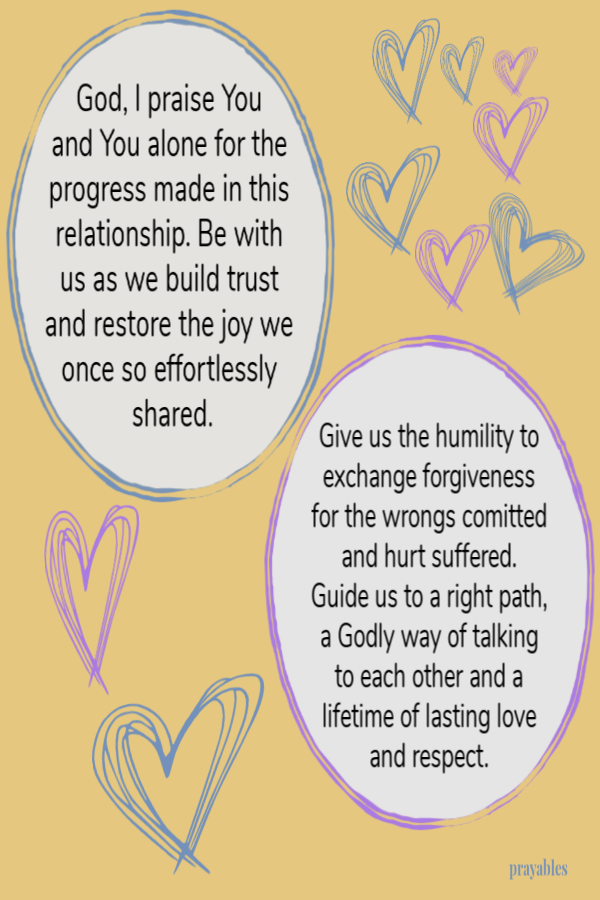 God I praise You and You alone for the progress made in this relationship. Be with us as we build trust and restore the joy we once so effortlessly shared. Give us the humility to exchange forgiveness for the wrongs comitted and hurt
suffered. Guide us to a right path, a Godly way of talking to each other and a lifetime of lasting love and respect.