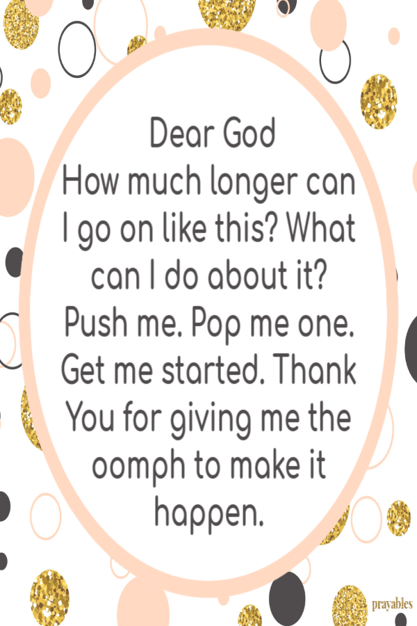 Dear God How much longer can I go on like this? What can I do about it? Push me. Pop me one. Get me started. Thank You for giving me the oomph to make it happen. 