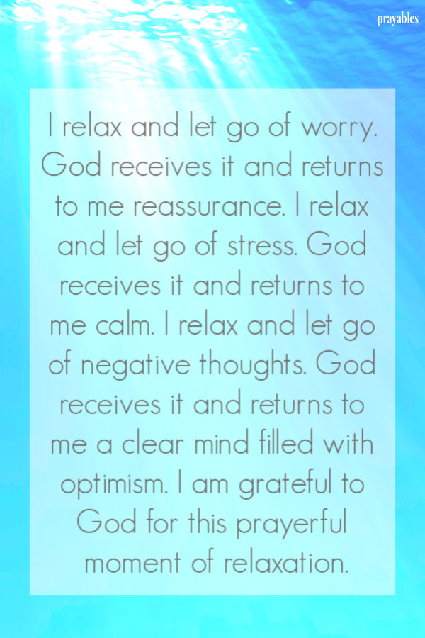 I relax and let go of worry. God receives it and returns to me reassurance. I relax and let go of stress. God receives it and
returns to me calm. I relax and let go of negative thoughts. God receives it and returns to me a clear mind filled with optimism. I am grateful to God for this prayerful moment of relaxation.