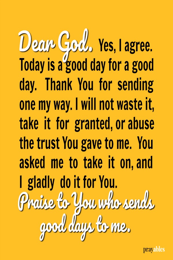 Dear God. Yes, I agree.  Today is a good day for a good day.   Thank  You  for  sending one my way. I will not waste it, take  it  for  granted, or abuse the trust You gave to me.  You asked  me  to  take  it  on, and I  gladly  do
it for You. Praise to You who sends good days to me.