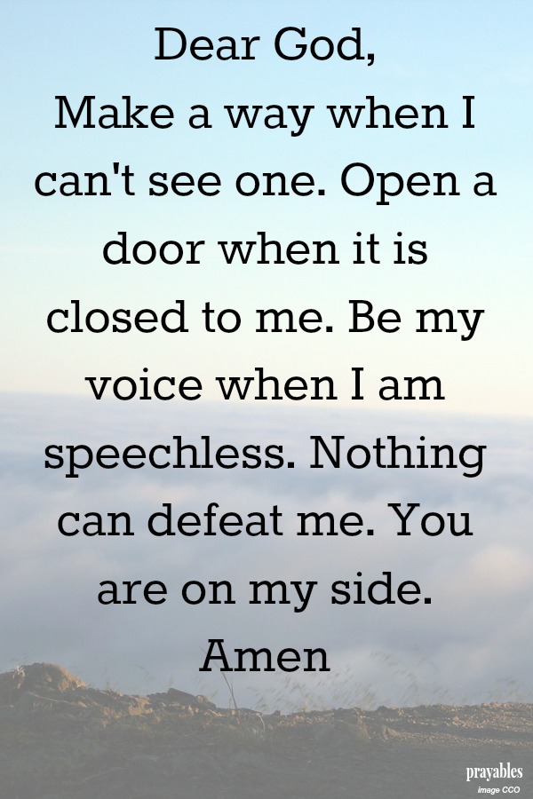 Dear God, Make a way when I can't see one. Open a door when it is closed to me. Be my voice when I am speechless. Nothing can defeat me. You are on my side. Amen