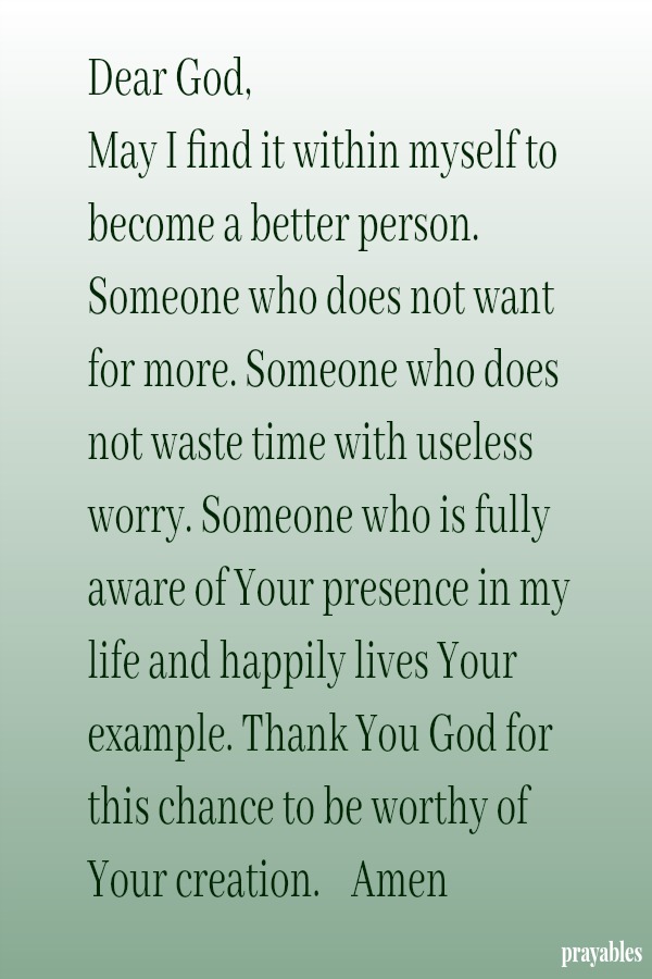 Dear God,  May I find it within myself to become a better person. Someone who does not want for more. Someone who does not waste time with useless worry. Someone who is fully aware of Your presence in my life and happily lives Your
example. Thank You God for this chance to be worthy of Your creation.    Amen