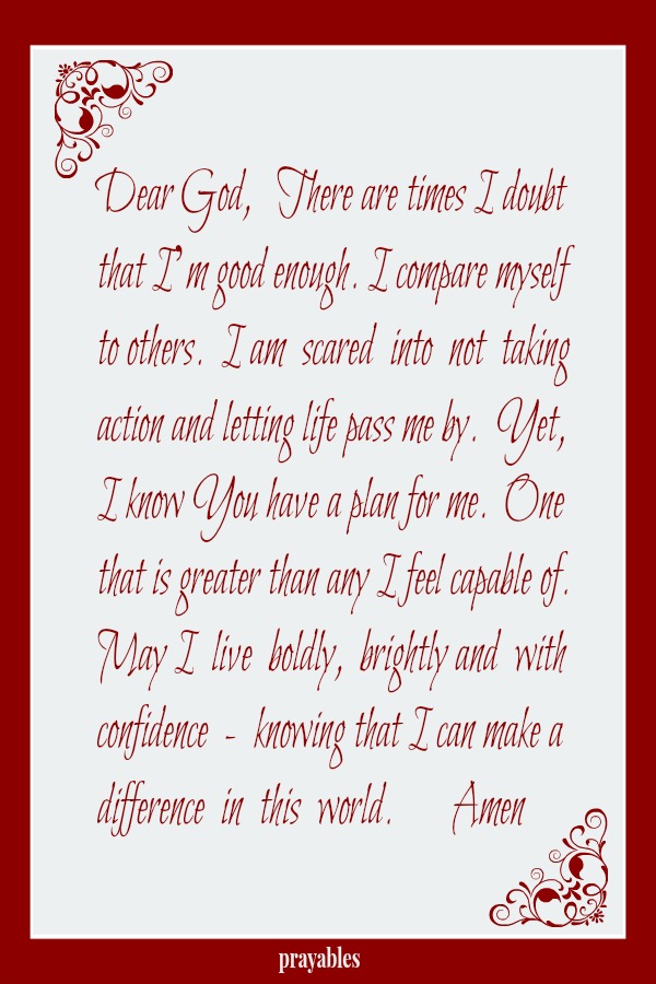 Dear God,   There are times I doubt that I’m good enough. I compare myself to others.  I am  scared  into  not  taking action and letting life pass me by.  Yet, I know You have a plan for me.  One that is greater than any I feel
capable of. May I  live  boldly,  brightly and  with confidence  -  knowing that I can make a difference  in  this  world.       Amen