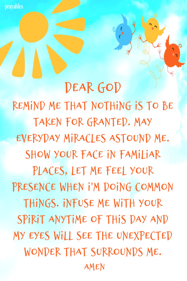 Dear God remind me that nothing is to be taken for granted. May everyday miracles astound me. Show Your face in familiar places, Let me feel Your presence when I'm doing
common things. Infuse me with Your spirit anytime of this day and my eyes will see the unexpected wonder that surrounds me. Amen