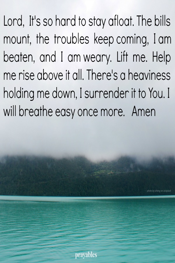 Lord,  It's so hard to stay afloat. The bills mount,  the  troubles  keep coming,  I am beaten,  and  I  am weary.  Lift  me.  Help  me rise above it all. There's a heaviness holding me down, I surrender it to You. I will breathe
easy once more.   Amen