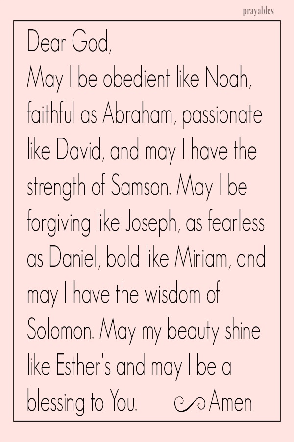 Dear God, May I be obedient like Noah, faithful as Abraham, passionate like David, and may I have the strength of Samson. May I be forgiving like Joseph, as fearless as Daniel, bold like Miriam, and may I have the wisdom of Solomon.
May my beauty shine like Esther's and may I be a blessing to You.  Amen