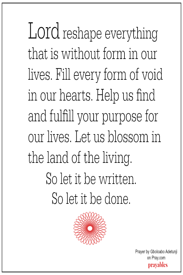 Lord reshape everything that is without form in our lives. Fill every form of void in our hearts. Help us find and fulfill your purpose for our lives. Let us blossom in the land of the living.  So let it be written. So let it be done.