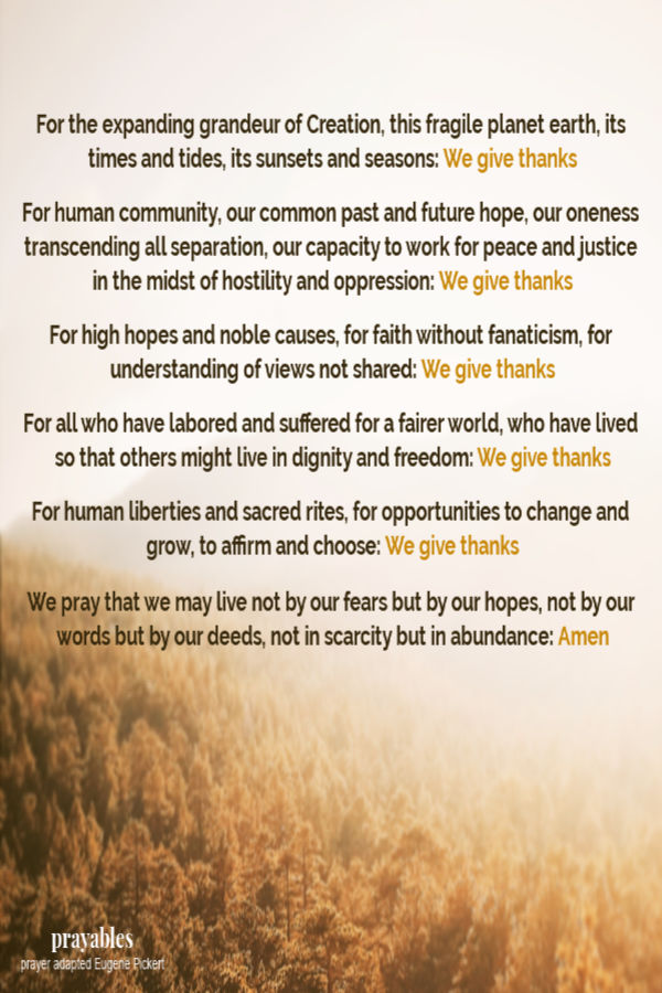 For the expanding grandeur of Creation, this fragile planet earth, its times and tides, its sunsets and seasons: We give thanks  For human community, our common past and future hope, our oneness transcending all separation, our capacity to
work for peace and justice in the midst of hostility and oppression: We give thanks  For high hopes and noble causes, for faith without fanaticism, for understanding of views not shared: We give thanks  For all who have labored and suffered for a fairer world, who have lived so that others might live in dignity and freedom: We give thanks  For human liberties and sacred rites, for opportunities to change and grow, to affirm and choose: We give thanks  We pray that we may live not by our fears
but by our hopes, not by our words but by our deeds, not in scarcity but in abundance: Amen