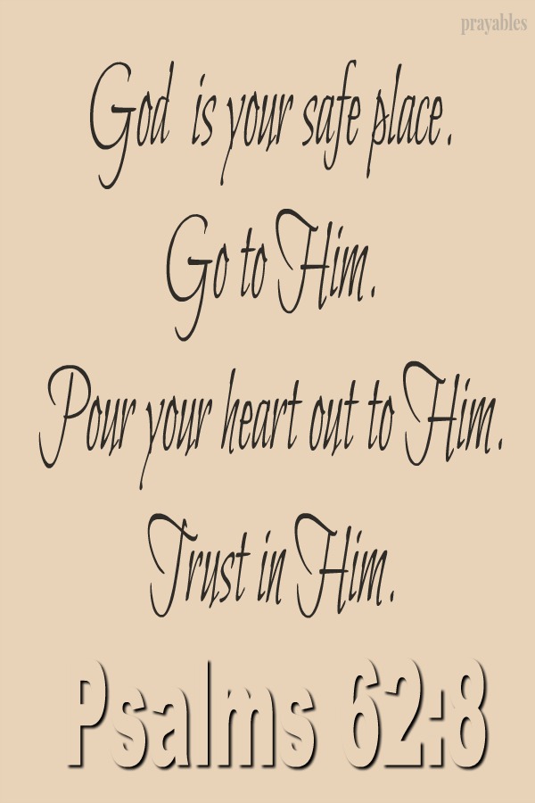 Psalm 62:8 God  is your safe place.  Go to Him. Pour your heart out to Him. Trust in Him.