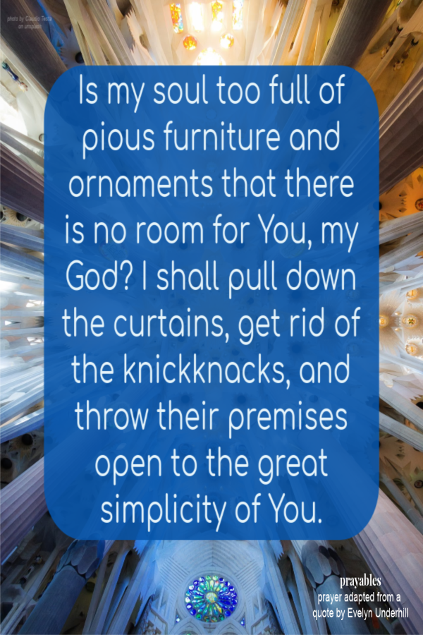 Is my soul too full of pious furniture and ornaments that there is no room for You, my God? I shall pull down the curtains, get rid of the knickknacks, and throw their premises open to the great simplicity of You. 