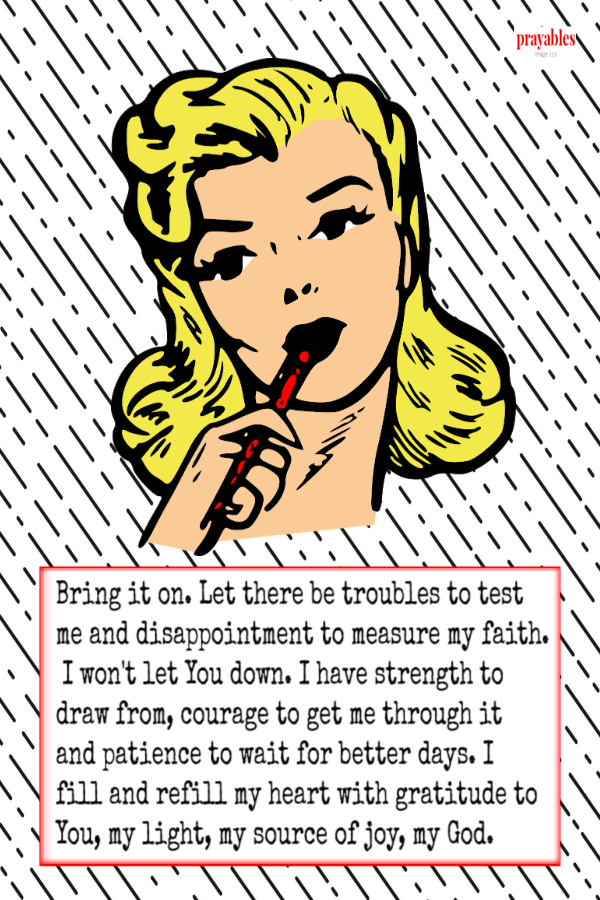 Bring it on. Let there be troubles to test me and disappointment to measure my faith. I won't let You down. I have strength to draw
from, courage to get me through it and patience to wait for better days. I fill and refill my heart with gratitude to You, my light, my source of joy, my God.