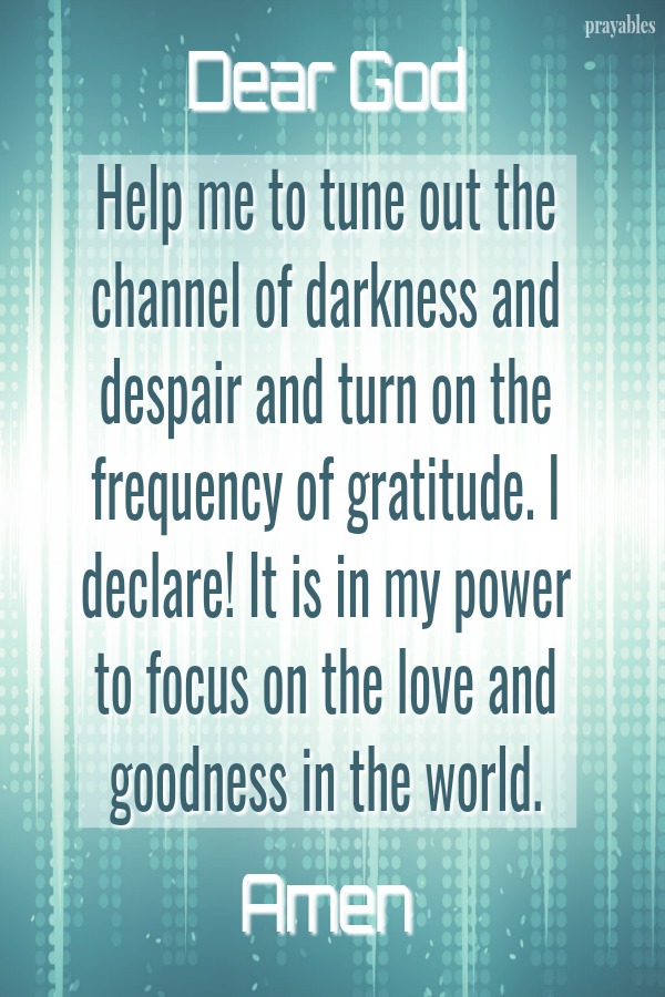 Dear God, Help me to tune out the channel of darkness and despair and turn on the frequency of gratitude. I declare! It is in my power to focus on the love and goodness in the world. Amen