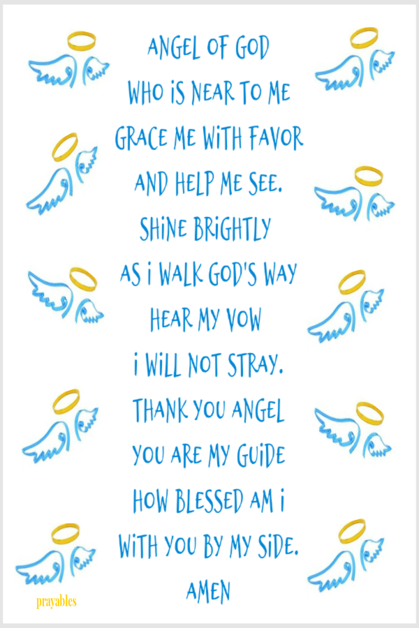 Angel of God who is near to me grace me with favor and help me see. Shine brightly  as I walk God's way Hear my vow  I will not stray. Thank you Angel you are my guide how blessed am I with you by my side.  Amen