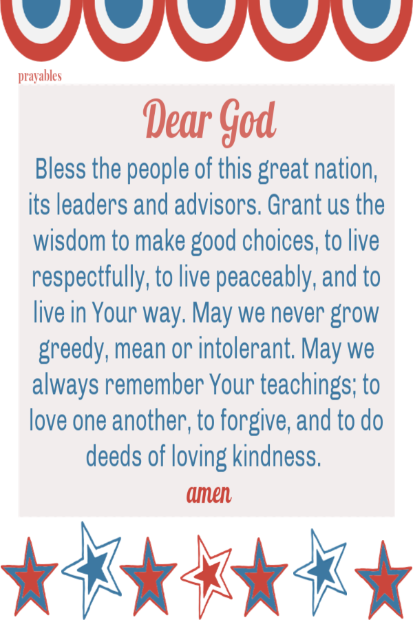 Dear God Bless the people of this great nation, its leaders and advisors. Grant us the wisdom to make good choices, to live respectfully, to live peaceably, and to live in Your way. May we never grow greedy, mean or intolerant. May we
always remember Your teachings; to love one another, to forgive, and to do deeds of loving kindness.   amen