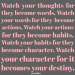 Watch  your  thoughts  for they become words. Watch your words for they  become actions. Watch your actions for they become habits. Watch your habits for they become character. Watch your character for it becomes your destiny.