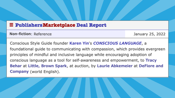 Screenshot: January 25, 2022 - CONSCIOUS LANGUAGE, by Karen Yin. Non-fiction: Reference. Conscious Style Guide founder Karen Yin's CONSCIOUS LANGUAGE, a
guide to communicating with compassion, which provides principles of mindful and inclusive language while encouraging adoption of conscious language as a tool for self-awareness and empowerment, to Tracy Behar at Little, Brown Spark, at auction, by Laurie Abkemeier at DeFiore and Company (world English).