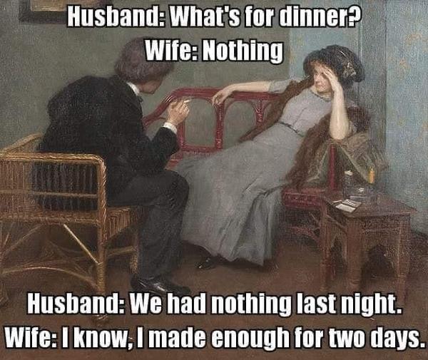 Husband: What's for dinner?  Wife: Nothing.  Husband: We had nothing last night.  Wife: I know.  I made enough for two days.