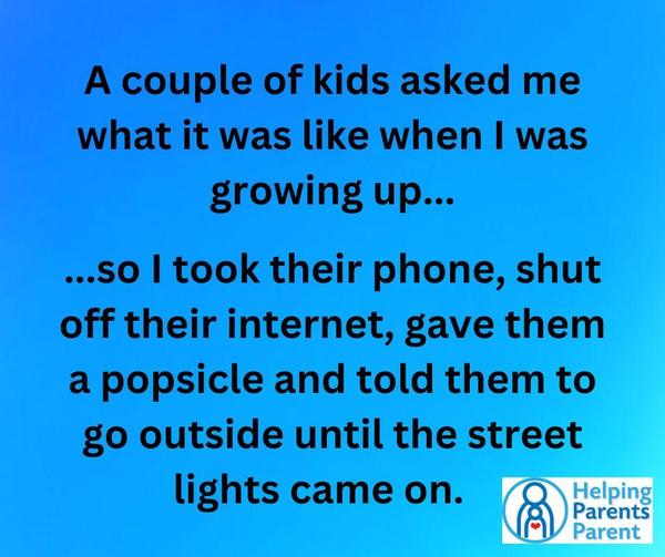 Some kids asked me what it was like when I was growing up... so I took their phone, shut off their internet, gave them a popsicle and told them to go outside until the street
lights came on.