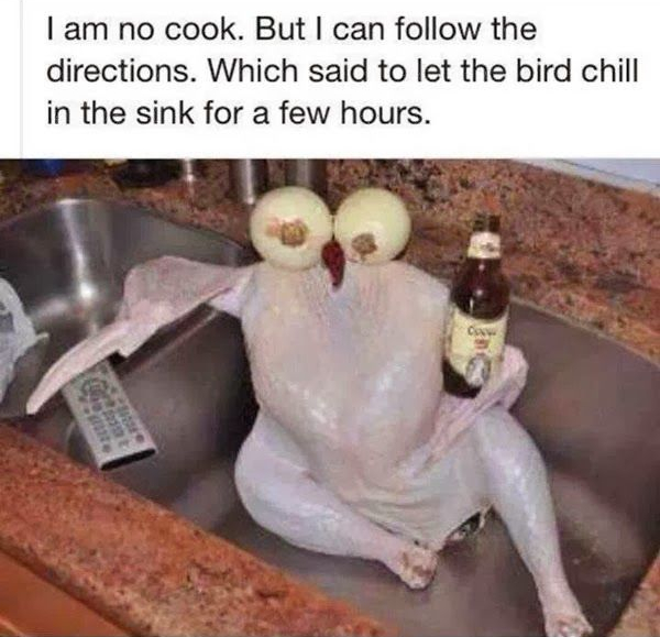 I am no cook.  but I can follow directions.  They said let the bird chill and sit in sink for few hours (raw turkey sitting in sink with boiled eggs for eyes on top and holding
a beer in wing)